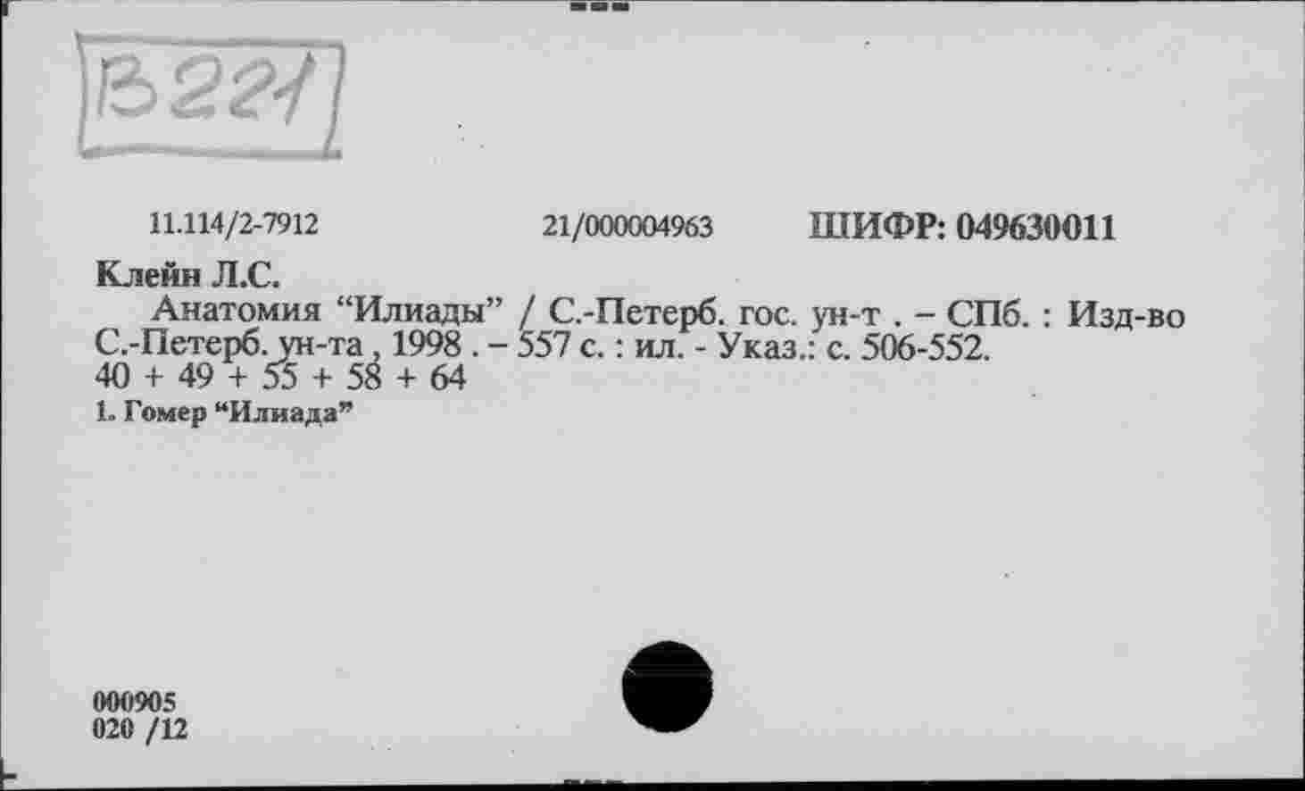 ﻿11.114/2-7912	21/000004963 ШИФР: 049630011
Клейн Л.С.
Анатомия “Илиады” / С.-Петерб. гос. ун-т . - СПб. : Изд-во С.-Петерб. ун-та 1998 . - 557 с. : ил. - Указ.: с. 506-552.
40 + 49 + 55 + 58 + 64
1. Гомер “Илиада”
000905
020 /12